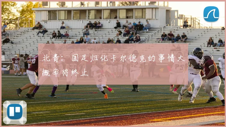 北青：国足归化卡尔德克的事情大概率将终止