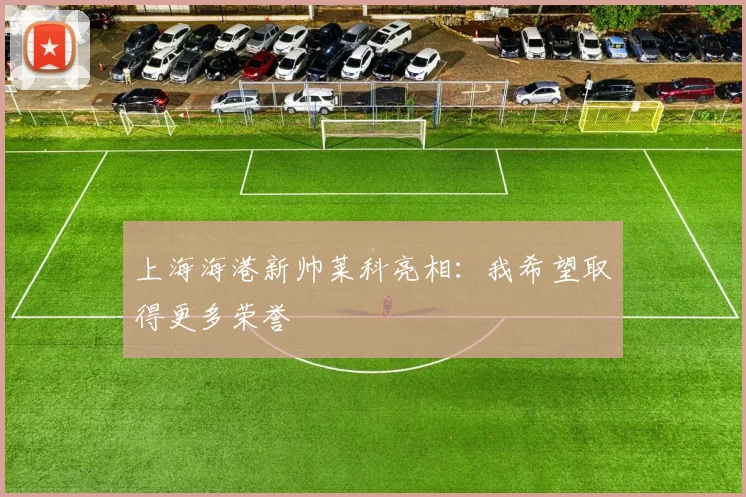 上海海港新帅莱科亮相：我希望取得更多荣誉
