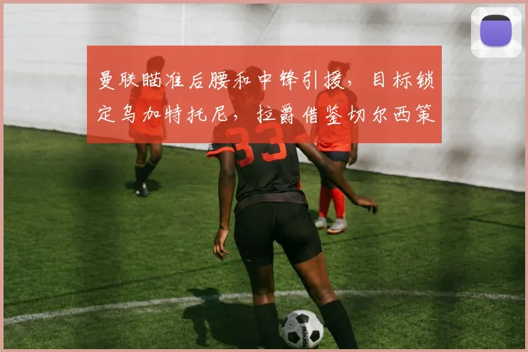 曼联瞄准后腰和中锋引援，目标锁定乌加特托尼，拉爵借鉴切尔西策略