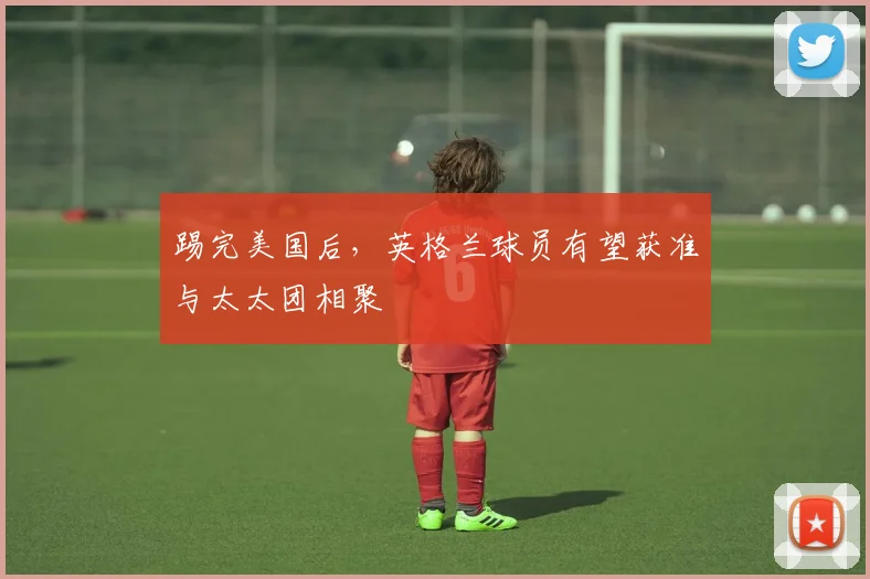 踢完美国后，英格兰球员有望获准与太太团相聚