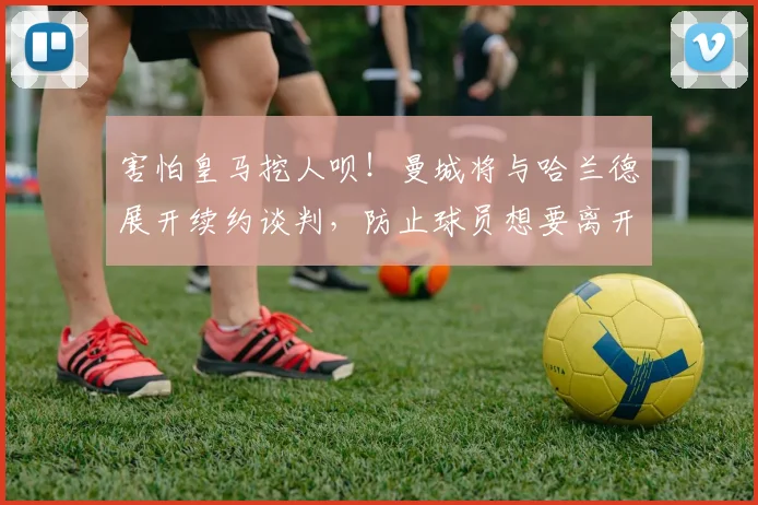 害怕皇马挖人呗！曼城将与哈兰德展开续约谈判，防止球员想要离开