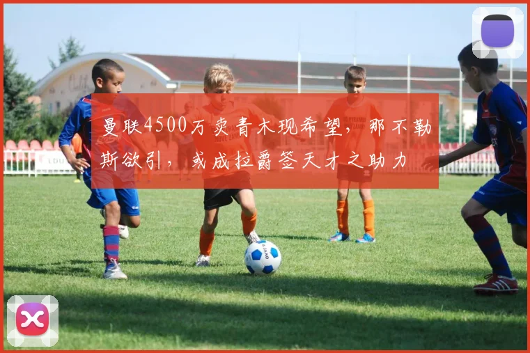 曼联4500万卖青木现希望，那不勒斯欲引，或成拉爵签天才之助力