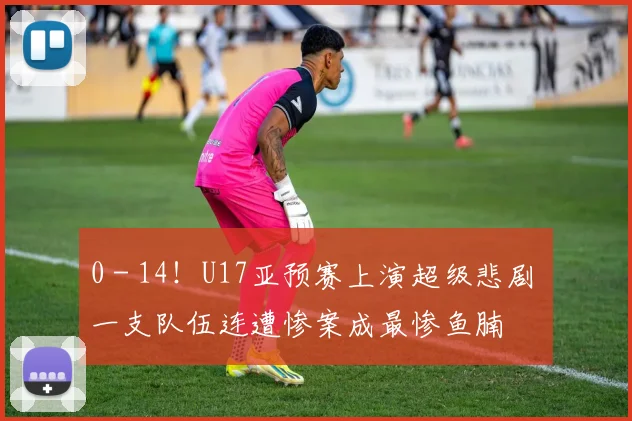 0 - 14！U17亚预赛上演超级悲剧 一支队伍连遭惨案成最惨鱼腩
