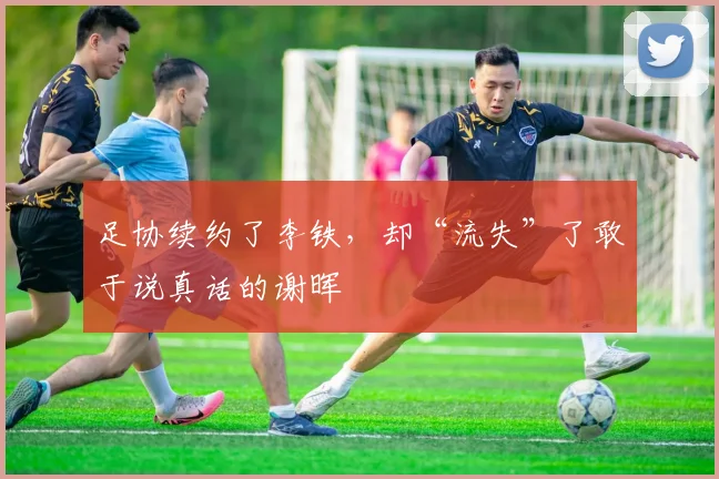 足协续约了李铁，却“流失”了敢于说真话的谢晖