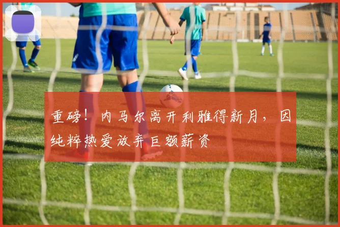 重磅！内马尔离开利雅得新月，因纯粹热爱放弃巨额薪资