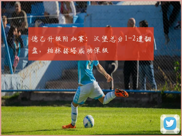 德乙升级附加赛：汉堡总分1-2遭翻盘，柏林赫塔成功保级