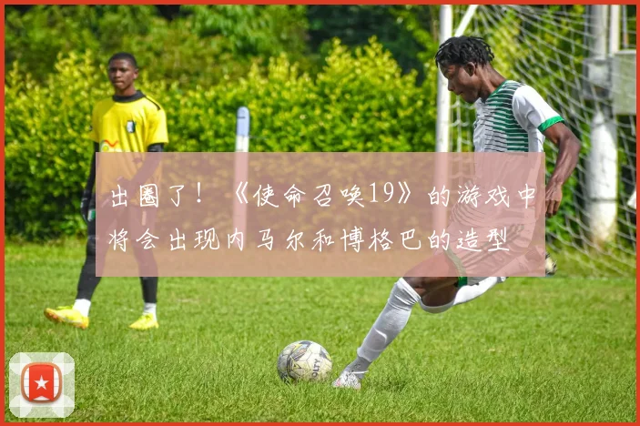 出圈了！《使命召唤19》的游戏中将会出现内马尔和博格巴的造型