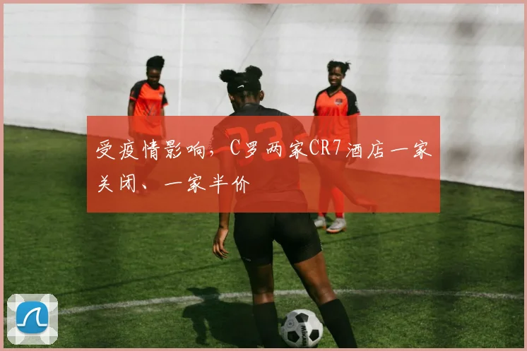 受疫情影响，C罗两家CR7酒店一家关闭、一家半价