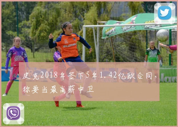 皮克2018年签下5年1.42亿欧合同，称要当最高薪中卫
