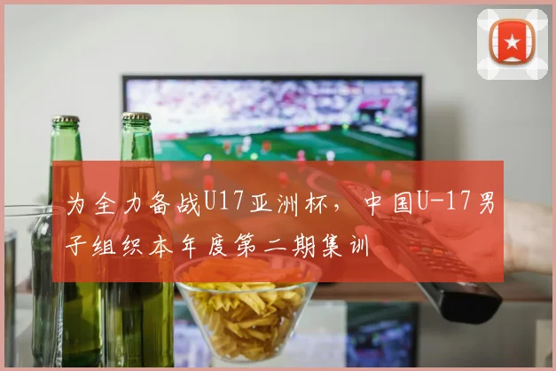 为全力备战U17亚洲杯，中国U-17男子组织本年度第二期集训