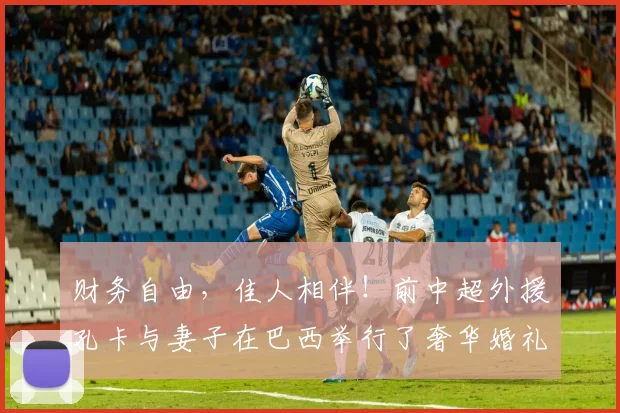 财务自由，佳人相伴！前中超外援孔卡与妻子在巴西举行了奢华婚礼