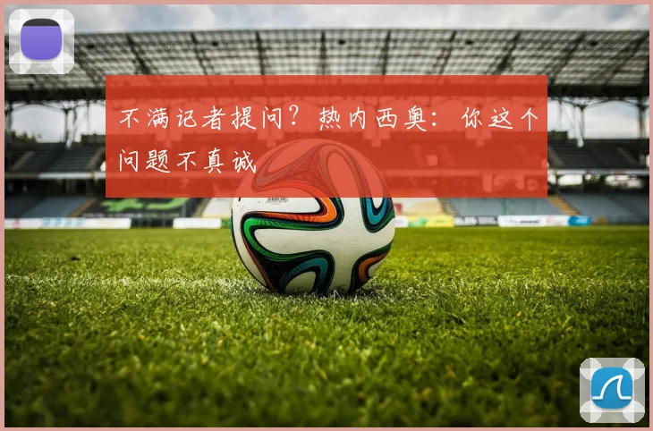 不满记者提问？热内西奥：你这个问题不真诚