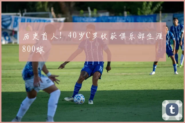 历史首人！40岁C罗收获俱乐部生涯800球