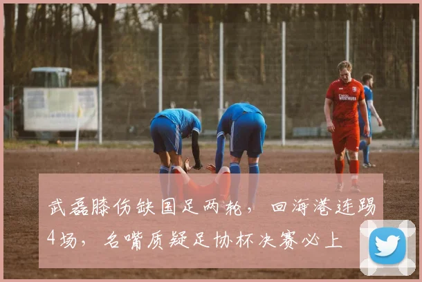 武磊膝伤缺国足两轮，回海港连踢4场，名嘴质疑足协杯决赛必上
