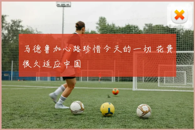 马德鲁加心路珍惜今天的一切 花费很久适应中国