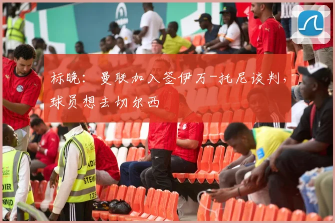 标晚：曼联加入签伊万-托尼谈判，球员想去切尔西