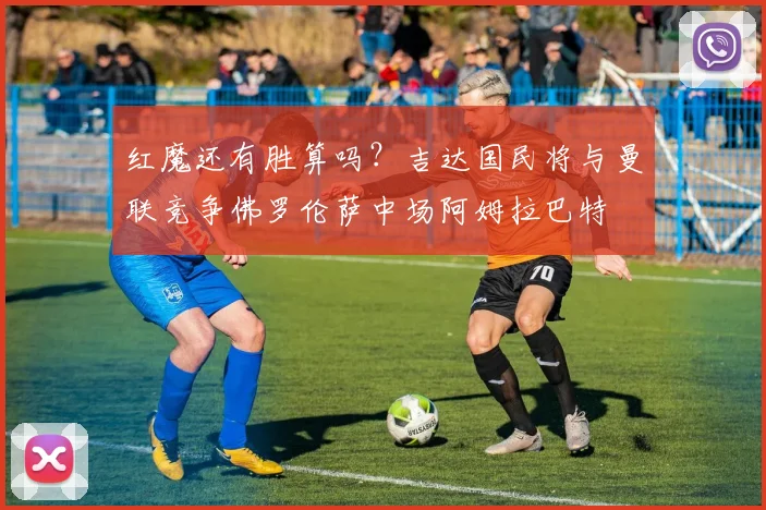 红魔还有胜算吗？吉达国民将与曼联竞争佛罗伦萨中场阿姆拉巴特