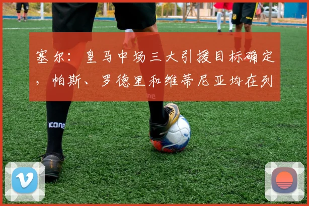塞尔：皇马中场三大引援目标确定，帕斯、罗德里和维蒂尼亚均在列