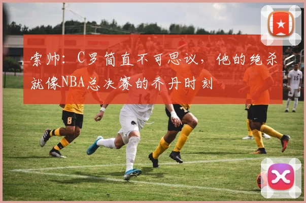 索帅：C罗简直不可思议，他的绝杀就像NBA总决赛的乔丹时刻