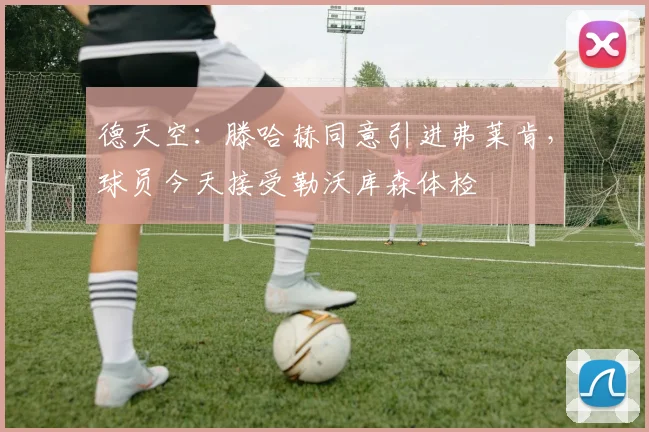 德天空：滕哈赫同意引进弗莱肯，球员今天接受勒沃库森体检
