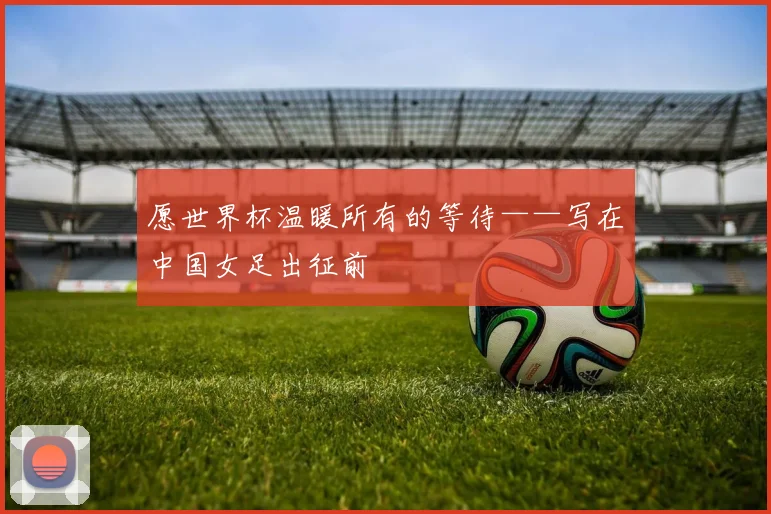 愿世界杯温暖所有的等待——写在中国女足出征前