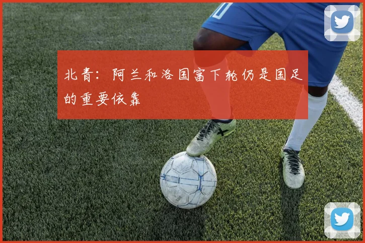 北青：阿兰和洛国富下轮仍是国足的重要依靠