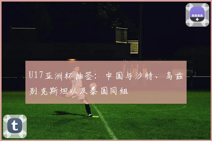 U17亚洲杯抽签：中国与沙特、乌兹别克斯坦以及泰国同组