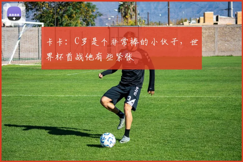 卡卡：C罗是个非常棒的小伙子，世界杯首战他有些紧张