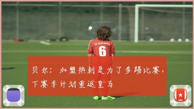 贝尔：加盟热刺是为了多踢比赛，下赛季计划重返皇马