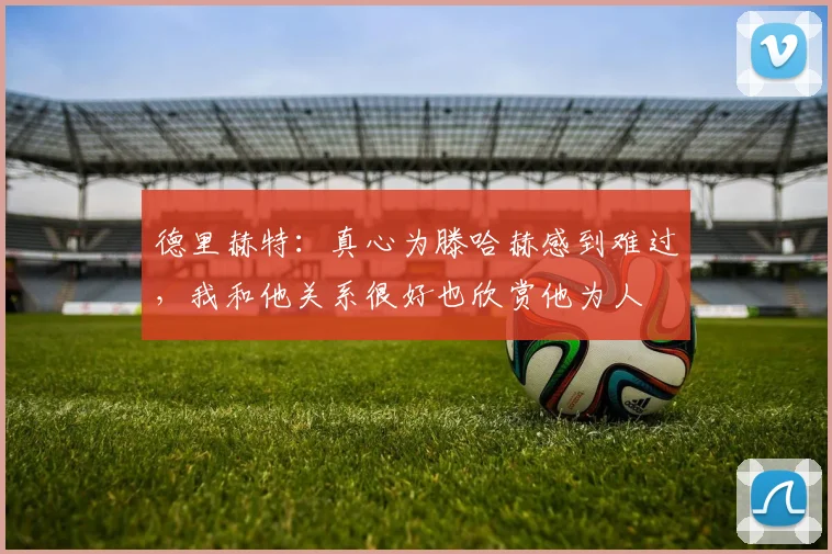 德里赫特：真心为滕哈赫感到难过，我和他关系很好也欣赏他为人