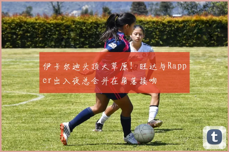 伊卡尔迪头顶大草原！旺达与Rapper出入夜总会并在角落接吻
