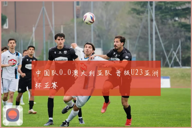 中国队0_0澳大利亚队 晋级U23亚洲杯正赛