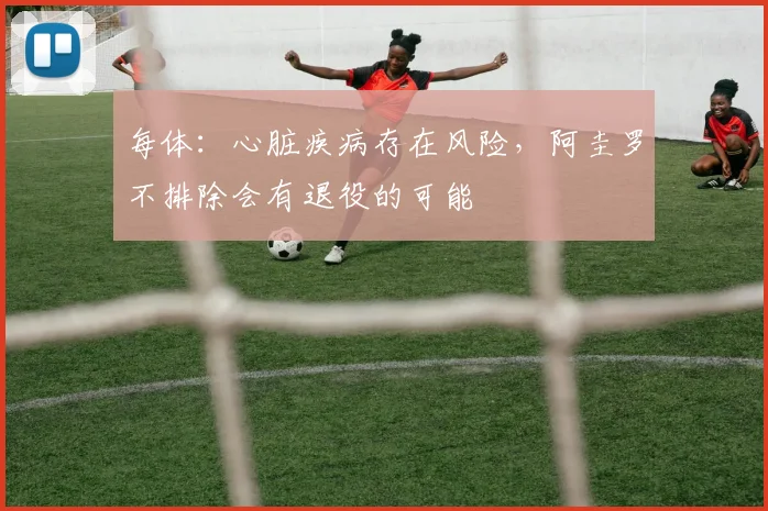每体：心脏疾病存在风险，阿圭罗不排除会有退役的可能