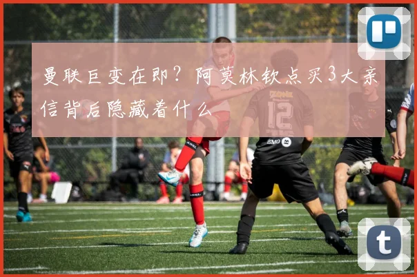 曼联巨变在即？阿莫林钦点买3大亲信背后隐藏着什么