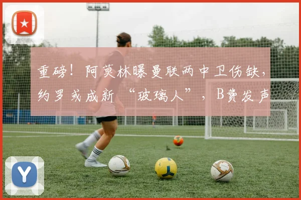 重磅！阿莫林曝曼联两中卫伤缺，约罗或成新 “玻璃人”，B费发声求支持