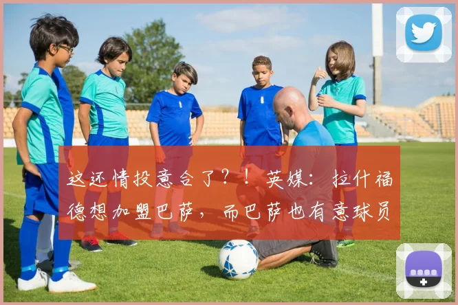 这还情投意合了？！英媒：拉什福德想加盟巴萨，而巴萨也有意球员