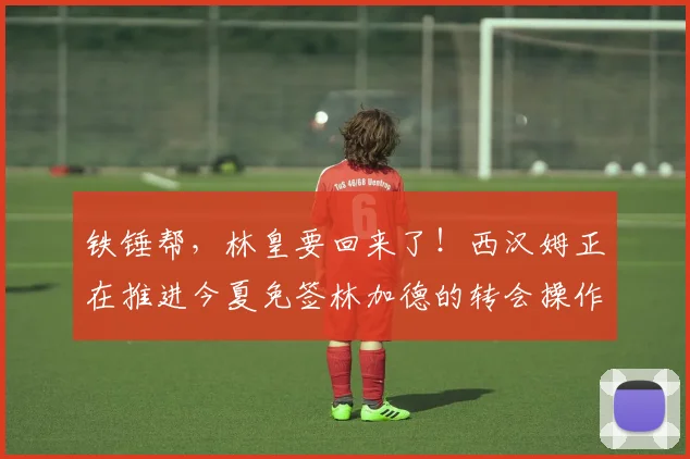 铁锤帮，林皇要回来了！西汉姆正在推进今夏免签林加德的转会操作