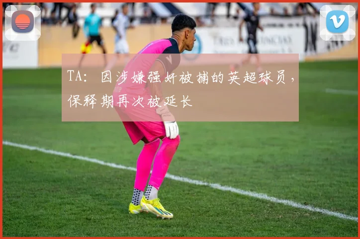 TA：因涉嫌强奸被捕的英超球员，保释期再次被延长