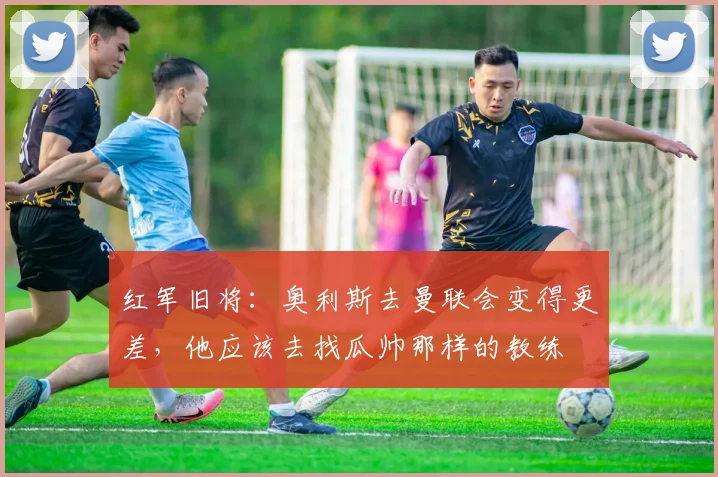 红军旧将：奥利斯去曼联会变得更差，他应该去找瓜帅那样的教练