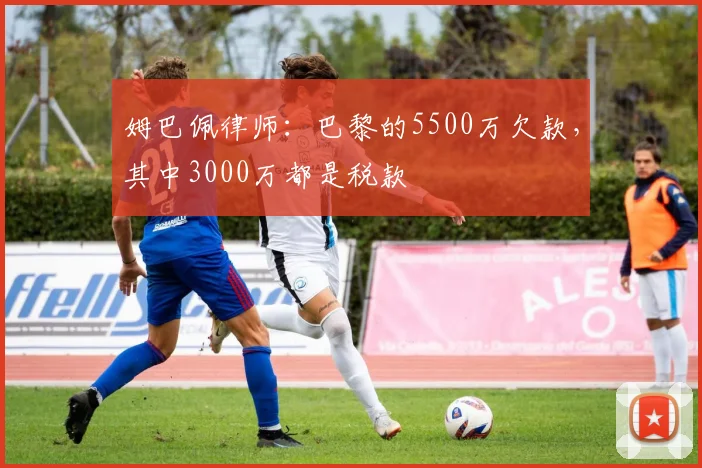 姆巴佩律师：巴黎的5500万欠款，其中3000万都是税款