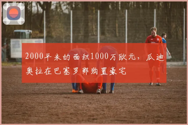 2000平米的面积1000万欧元，瓜迪奥拉在巴塞罗那购置豪宅