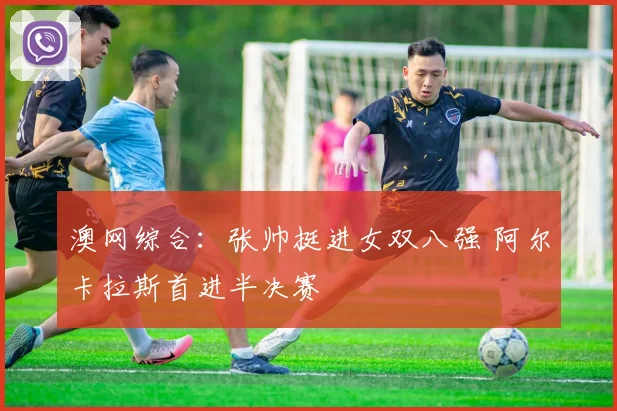 澳网综合：张帅挺进女双八强 阿尔卡拉斯首进半决赛